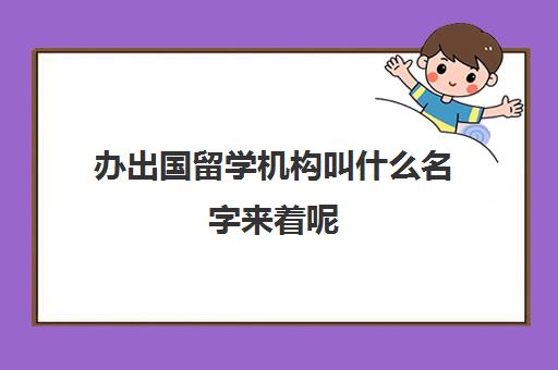 办出国留学机构叫什么名字来着呢(出国留学公司需要什么资质)