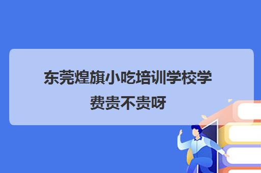 东莞煌旗小吃培训学校学费贵不贵呀(杭州有什么好吃的小吃)