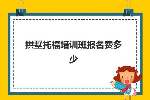 拱墅托福培训班报名费多少(雅思和托福的考试费用)