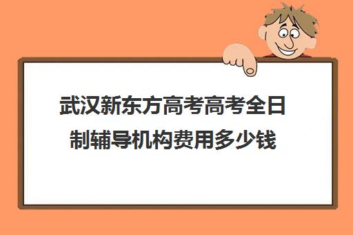 武汉新东方高考高考全日制辅导机构费用多少钱(武汉高三培训机构排名前十)