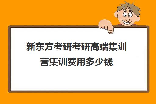 新东方考研考研高端集训营集训费用多少钱（新东方考研班一般多少钱）