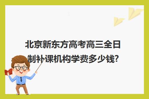 北京新东方高考高三全日制补课机构学费多少钱?费用一览表（北京高考冲刺班封闭式全日