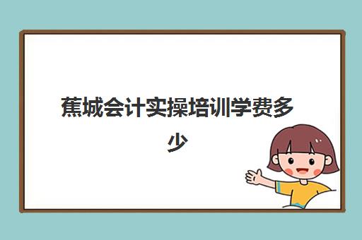 蕉城会计实操培训学费多少(宜兴考会计证哪里培训)