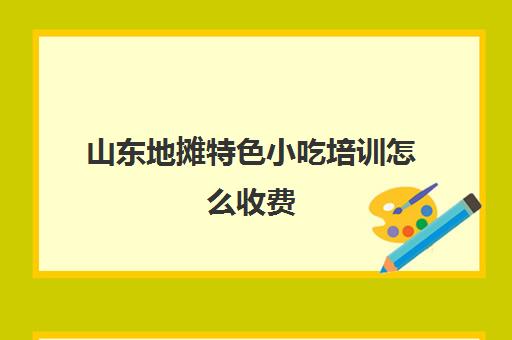 山东地摊特色小吃培训怎么收费(500元小吃培训班)