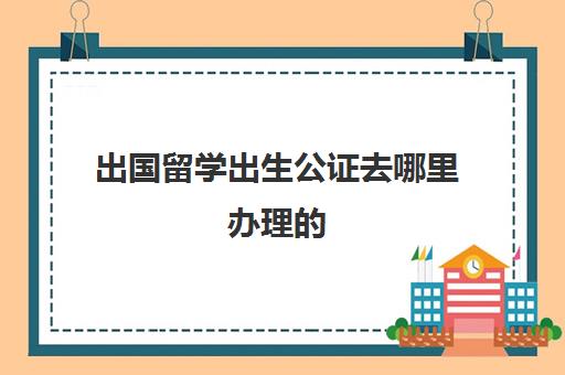 出国留学出生公证去哪里办理的(出国公证需要什么材料)