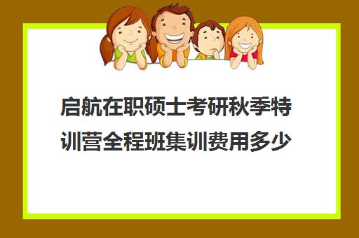 启航在职硕士考研秋季特训营全程班集训费用多少钱（启航考研班一般多少钱）