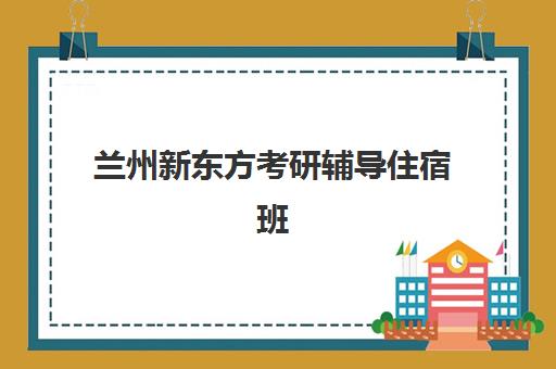 兰州新东方考研辅导住宿班(兰州专升本辅导班哪个好)