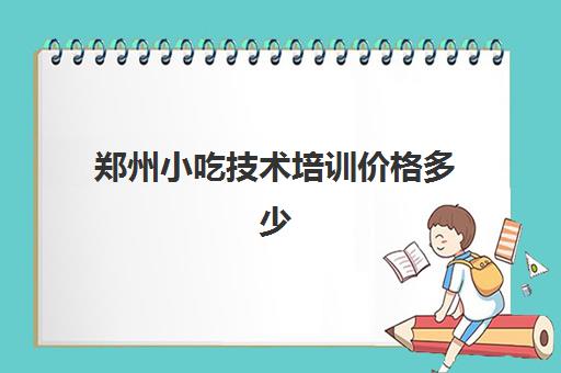 郑州小吃技术培训价格多少(小吃培训一般要多少钱学费)