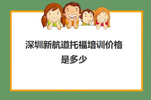 深圳新航道托福培训价格是多少(深圳雅思培训班费用一般是多少)