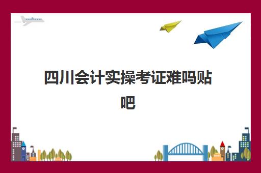 四川会计实操考证难吗贴吧(会计证容易考吗通过率)