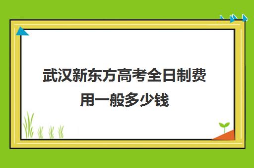 武汉新东方高考全日制费用一般多少钱(新东方武汉校区有哪些)