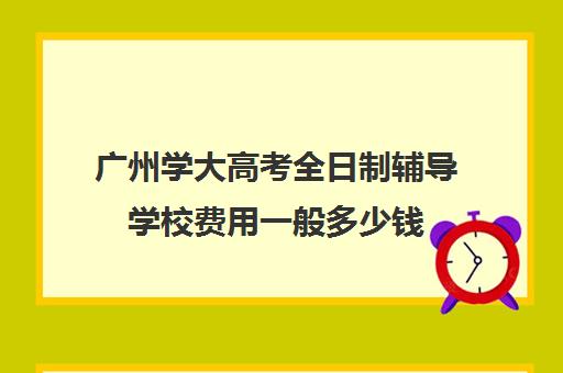 广州学大高考全日制辅导学校费用一般多少钱(全日制大专学费一年多少钱)