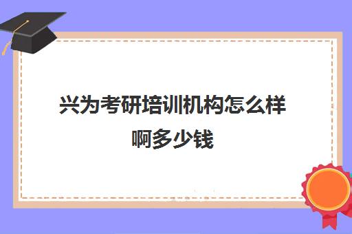 兴为考研培训机构怎么样啊多少钱(研究生培训班要多少钱一年)