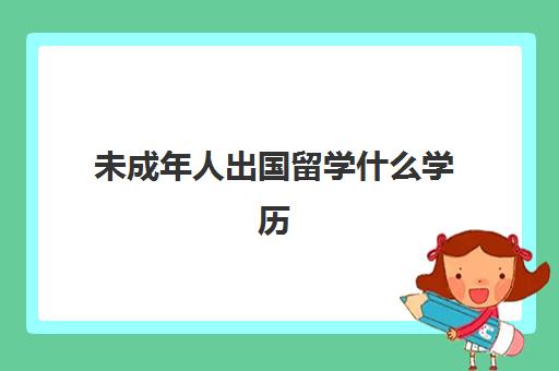 未成年人出国留学什么学历(成人出国留学需要什么条件具备)