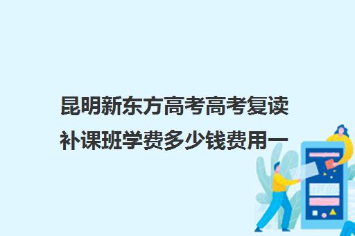 昆明新东方高考高考复读补课班学费多少钱费用一览表(高三全日制补课一般多少钱)