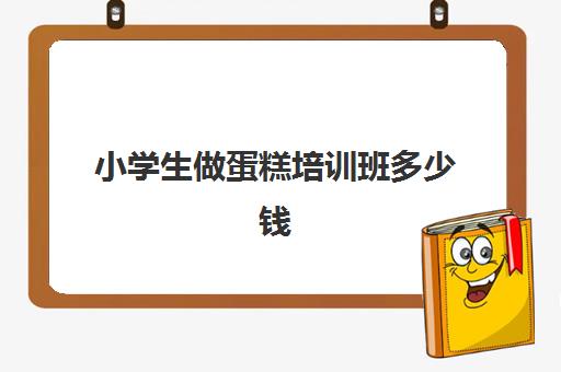 小学生做蛋糕培训班多少钱(生日蛋糕培训班学费多少钱)