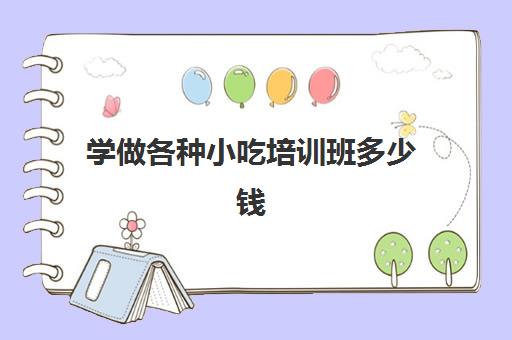 学做各种小吃培训班多少钱(学小吃培训需要多少钱)