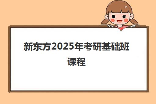 新东方2025年考研基础班课程(新东方考研全程班咋样)