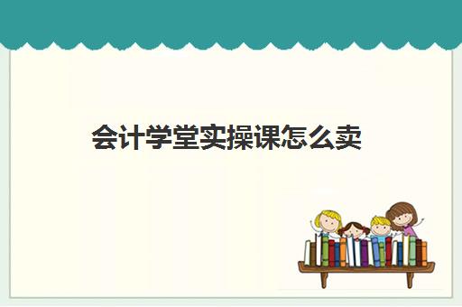 会计学堂实操课怎么卖(会计学堂为什么那么便宜)