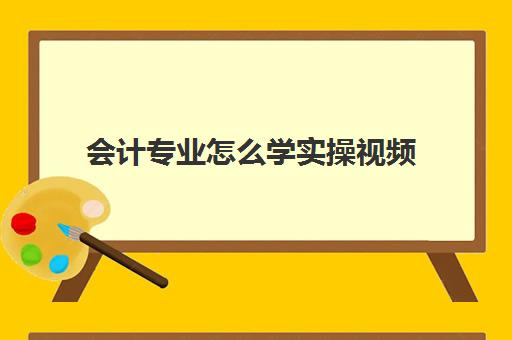 会计专业怎么学实操视频(会计怎么学快速入门)