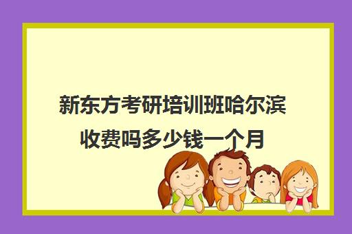 新东方考研培训班哈尔滨收费吗多少钱一个月(哈尔滨新东方考研学费)