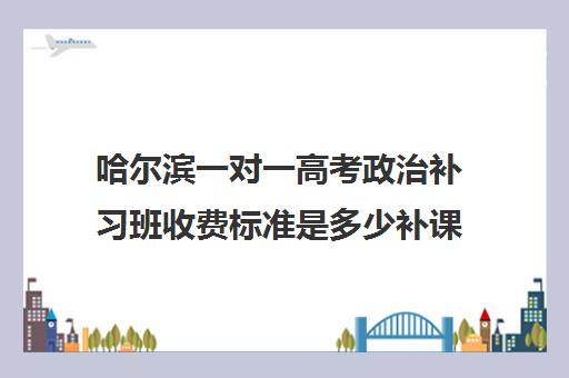 哈尔滨一对一高考政治补习班收费标准是多少补课多少钱一小时