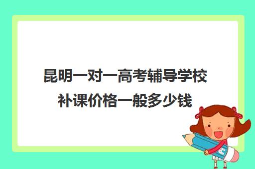 昆明一对一高考辅导学校补课价格一般多少钱(昆明口碑好的高中补课机构)