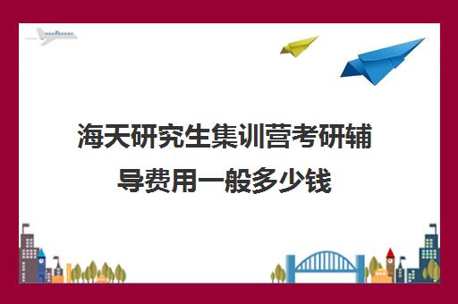 海天研究生集训营考研辅导费用一般多少钱（海天考研价格一览表）