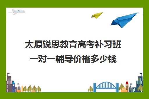 太原锐思教育高考补习班一对一辅导价格多少钱