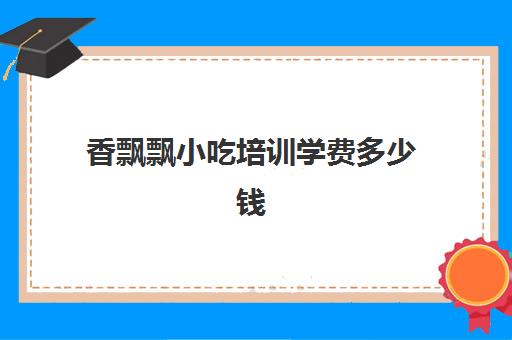 香飘飘小吃培训学费多少钱(江西飘飘香小吃培训班怎么样)