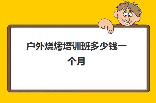 户外烧烤培训班多少钱一个月(学烧烤大概多少学费)