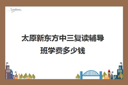 太原新东方中三复读辅导班学费多少钱(太原双语高三复读班收费标准)