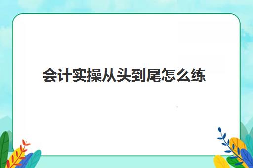 会计实操从头到尾怎么练(会计小白怎么快速上手)