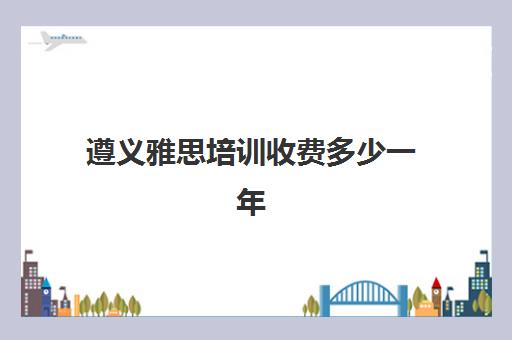 遵义雅思培训收费多少一年(雅思培训全国收费都一样吗)