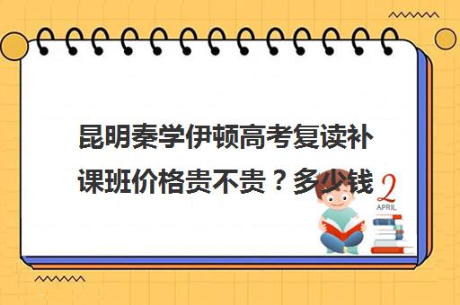 昆明秦学伊顿高考复读补课班价格贵不贵？多少钱一年(昆明市高三复读哪家学校好)