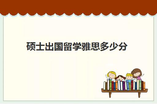 硕士出国留学雅思多少分(出国雅思要考多少分才能过)