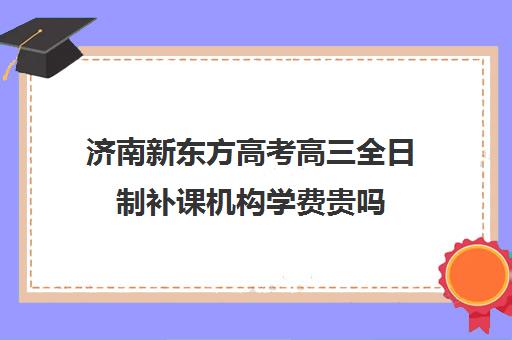 济南新东方高考高三全日制补课机构学费贵吗(高三全日制培训学校费用)