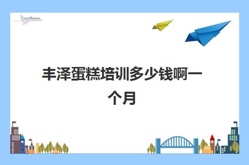 丰泽蛋糕培训多少钱啊一个月(烘焙培训费用大概多少)