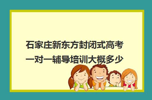 石家庄新东方封闭式高考一对一辅导培训大概多少钱(石家庄新东方学费价目表)