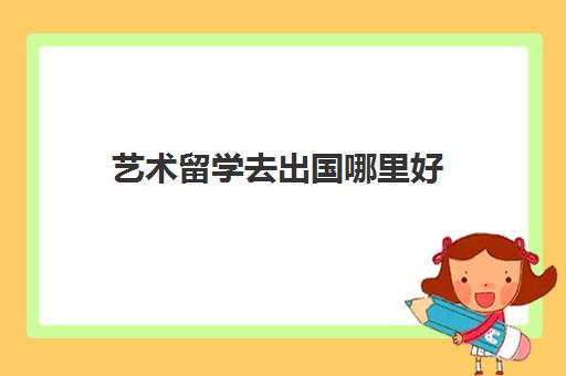 艺术留学去出国哪里好(艺术留学需要什么条件)