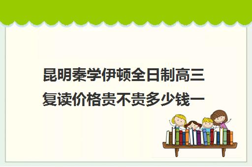 昆明秦学伊顿全日制高三复读价格贵不贵多少钱一年(昆明复读学校学费一般标准)