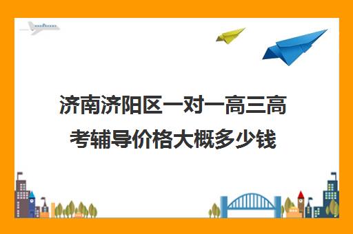 济南济阳区一对一高三高考辅导价格大概多少钱(济南高中一对一辅导哪家好)