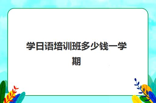 学日语培训班多少钱一学期(报日语培训班一般多少钱)