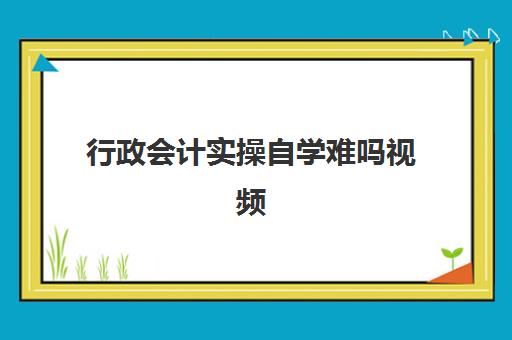 行政会计实操自学难吗视频(会计怎么学快速入门)