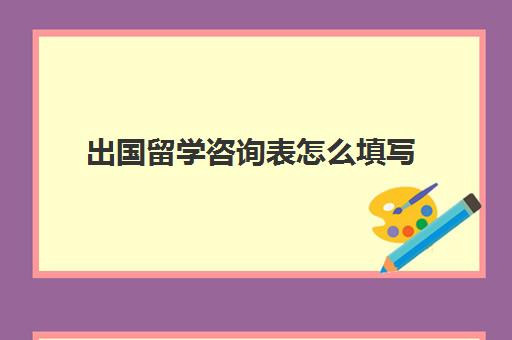 出国留学咨询表怎么填写(留学咨询登记表)