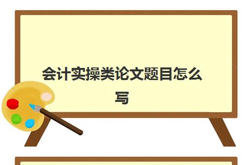 会计实操类论文题目怎么写(会计毕业论文选题推荐)