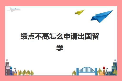 绩点不高怎么申请出国留学(绩点低怎么出国读研)