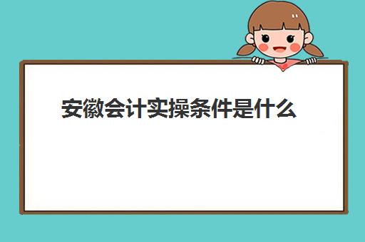 安徽会计实操条件是什么(安徽省初级会计报名条件)