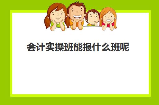 会计实操班能报什么班呢(会计培训班一般要学多久)