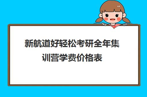 新航道好轻松考研全年集训营学费价格表（新航道考研怎么样）